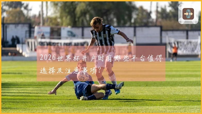 2026世界杯开户时有哪些平台值得选择及注意事项？