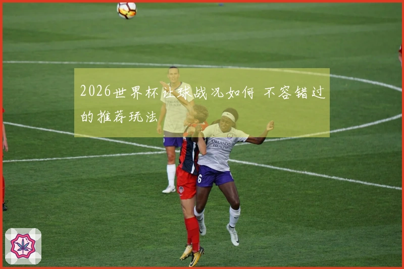 2026世界杯让球战况如何 不容错过的推荐玩法